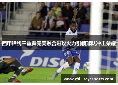西甲锋线三重奏完美融合进攻火力引领球队冲击荣耀 西甲锋线三重奏完美融合进攻火力引领球队冲击荣耀