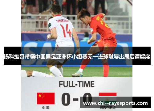 扬科维奇带领中国男足亚洲杯小组赛无一进球耻辱出局后遭解雇